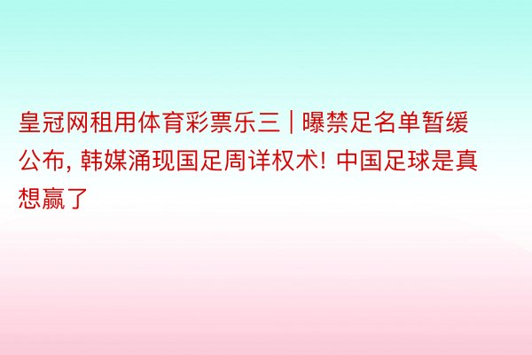 皇冠网租用体育彩票乐三 | 曝禁足名单暂缓公布, 韩媒涌现国足周详权术! 中国足球是真想赢了