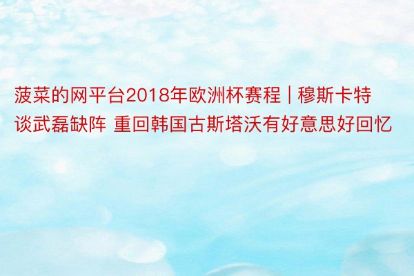 菠菜的网平台2018年欧洲杯赛程 | 穆斯卡特谈武磊缺阵 重回韩国古斯塔沃有好意思好回忆