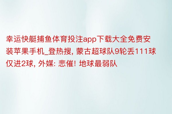 幸运快艇捕鱼体育投注app下载大全免费安装苹果手机_登热搜, 蒙古超球队9轮丢111球仅进2球, 外媒: 悲催! 地球最弱队