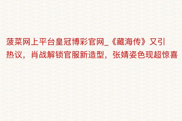 菠菜网上平台皇冠博彩官网_《藏海传》又引热议，肖战解锁官服新造型，张婧姿色现超惊喜