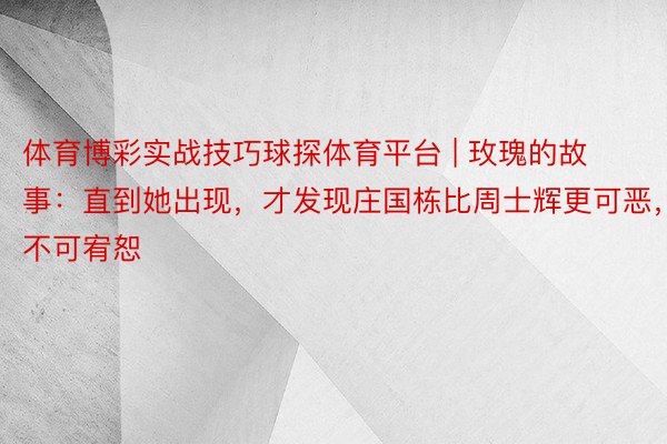 体育博彩实战技巧球探体育平台 | 玫瑰的故事：直到她出现，才发现庄国栋比周士辉更可恶，不可宥恕