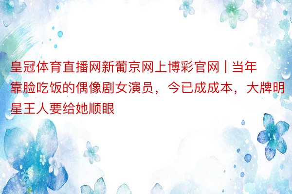 皇冠体育直播网新葡京网上博彩官网 | 当年靠脸吃饭的偶像剧女演员，今已成成本，大牌明星王人要给她顺眼