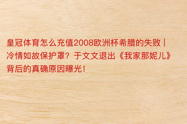 皇冠体育怎么充值2008欧洲杯希腊的失败 | 冷情如故保护罩？于文文退出《我家那妮儿》背后的真确原因曝光！