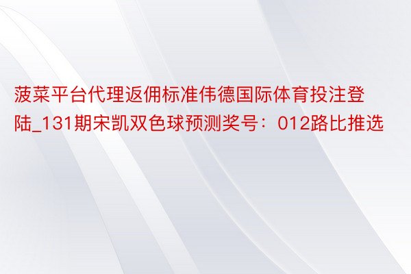 菠菜平台代理返佣标准伟德国际体育投注登陆_131期宋凯双色球预测奖号：012路比推选