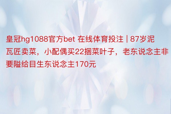 皇冠hg1088官方bet 在线体育投注 | 87岁泥瓦匠卖菜，小配偶买22捆菜叶子，老东说念主非要隘给目生东说念主170元