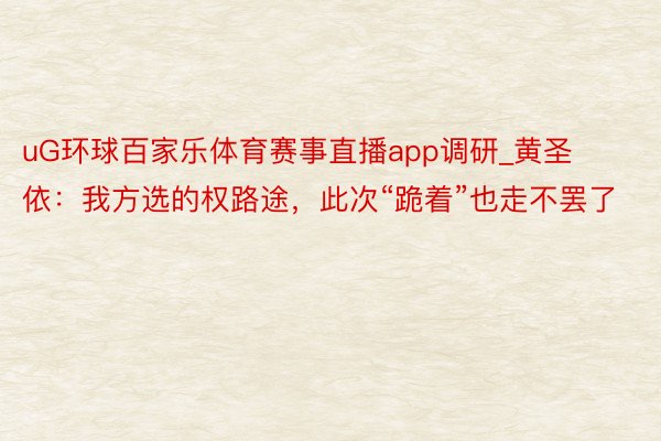 uG环球百家乐体育赛事直播app调研_黄圣依：我方选的权路途，此次“跪着”也走不罢了