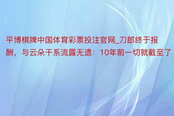 平博棋牌中国体育彩票投注官网_刀郎终于报酬，与云朵干系流露无遗：10年前一切就截至了