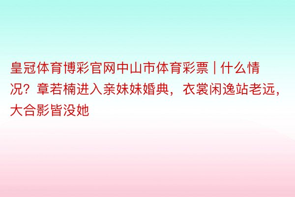 皇冠体育博彩官网中山市体育彩票 | 什么情况？章若楠进入亲妹妹婚典，衣裳闲逸站老远，大合影皆没她