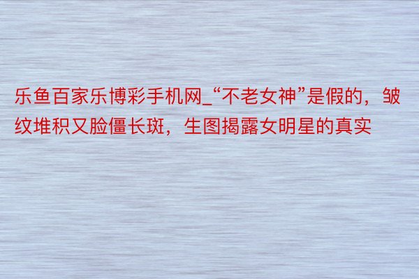 乐鱼百家乐博彩手机网_“不老女神”是假的，皱纹堆积又脸僵长斑，生图揭露女明星的真实