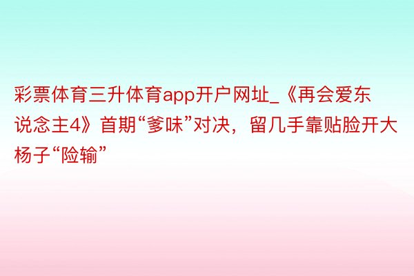 彩票体育三升体育app开户网址_《再会爱东说念主4》首期“爹味”对决，留几手靠贴脸开大杨子“险输”