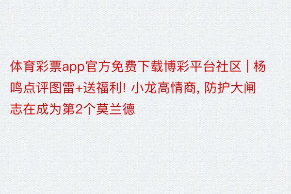 体育彩票app官方免费下载博彩平台社区 | 杨鸣点评图雷+送福利! 小龙高情商, 防护大闸志在成为第2个莫兰德