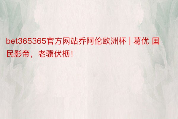 bet365365官方网站乔阿伦欧洲杯 | 葛优 国民影帝，老骥伏枥！