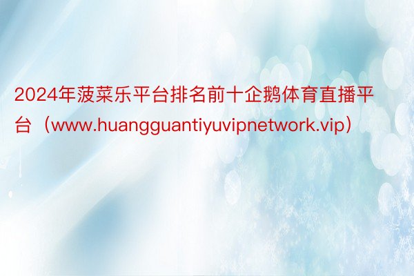 2024年菠菜乐平台排名前十企鹅体育直播平台（www.huangguantiyuvipnetwork.vip）