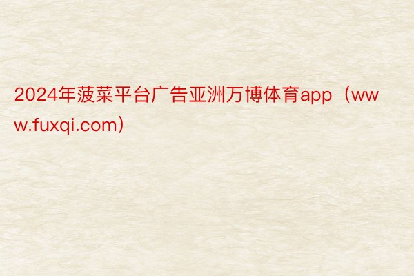 2024年菠菜平台广告亚洲万博体育app（www.fuxqi.com）