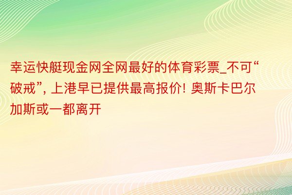 幸运快艇现金网全网最好的体育彩票_不可“破戒”, 上港早已提供最高报价! 奥斯卡巴尔加斯或一都离开