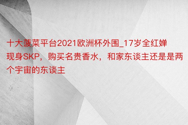 十大菠菜平台2021欧洲杯外围_17岁全红婵现身SKP，购买名贵香水，和家东谈主还是是两个宇宙的东谈主