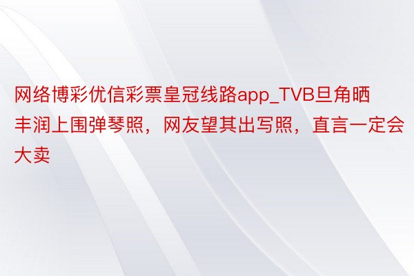 网络博彩优信彩票皇冠线路app_TVB旦角晒丰润上围弹琴照，网友望其出写照，直言一定会大卖