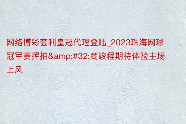 网络博彩套利皇冠代理登陆_2023珠海网球冠军赛挥拍&#32;商竣程期待体验主场上风