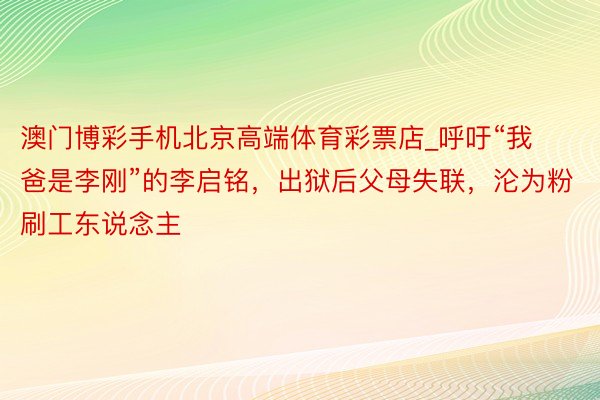 澳门博彩手机北京高端体育彩票店_呼吁“我爸是李刚”的李启铭，出狱后父母失联，沦为粉刷工东说念主