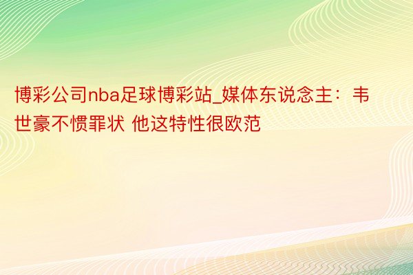 博彩公司nba足球博彩站_媒体东说念主：韦世豪不惯罪状 他这特性很欧范