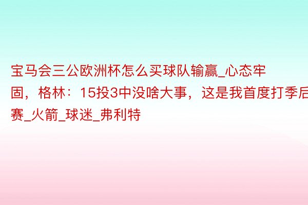 宝马会三公欧洲杯怎么买球队输赢_心态牢固，格林：15投3中没啥大事，这是我首度打季后赛_火箭_球迷_弗利特